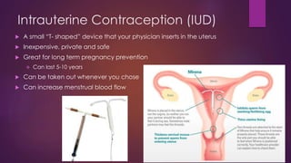 Intrauterine Contraception (IUD)
 A small “T- shaped” device that your physician inserts in the uterus
 Inexpensive, private and safe
 Great for long term pregnancy prevention
 Can last 5-10 years
 Can be taken out whenever you chose
 Can increase menstrual blood flow
 