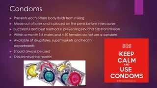 Condoms
 Prevents each others body fluids from mixing
 Made out of latex and is placed on the penis before intercourse
 Successful and best method in preventing HIV and STD transmission
 Within a month 1:4 males and 4:10 females do not use a condom
 Available at drugstores, supermarkets and health
departments
 Should always be used
 Should never be reused
 