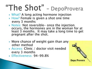    What? A long acting hormone injection
   How? Female is given a shot one time
    every 3 months
   Notes: Not reversible- once the injection
    occurs, the hormones are in the woman for at
    least 3 months. It may take a long time to get
    pregnant after the shot.

   More chance of weight gain than any
    other method
   Access: Clinic / doctor visit needed
    every 3 months
   Effectiveness: 94-99.8%
 