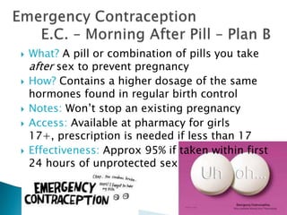    What? A pill or combination of pills you take
    after sex to prevent pregnancy
   How? Contains a higher dosage of the same
    hormones found in regular birth control
   Notes: Won’t stop an existing pregnancy
   Access: Available at pharmacy for girls
    17+, prescription is needed if less than 17
   Effectiveness: Approx 95% if taken within first
    24 hours of unprotected sex
 