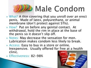    What? A thin covering that you unroll over an erect
    penis. Made of latex, polyurethane, or animal
    membrane (don’t protect against STIs).
   How? Put on before any genital contact. At
    withdrawal, hold the rim in place at the base of
    the penis so it doesn’t slip off.
   Notes: May decrease the sensation for men.
    Lubrication makes condom less likely to break.
   Access: Easy to buy in a store or online.
    Inexpensive. Usually offered for free at a health
    clinic.
   Effectiveness: 82-98%
 