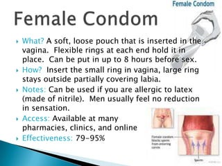    What? A soft, loose pouch that is inserted in the
    vagina. Flexible rings at each end hold it in
    place. Can be put in up to 8 hours before sex.
   How? Insert the small ring in vagina, large ring
    stays outside partially covering labia.
   Notes: Can be used if you are allergic to latex
    (made of nitrile). Men usually feel no reduction
    in sensation.
   Access: Available at many
    pharmacies, clinics, and online
   Effectiveness: 79-95%
 