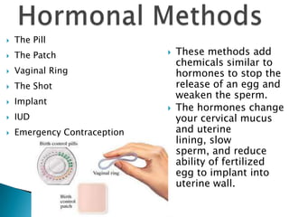    The Pill
   The Patch                    These methods add
                                  chemicals similar to
   Vaginal Ring                  hormones to stop the
   The Shot                      release of an egg and
                                  weaken the sperm.
   Implant
                                 The hormones change
   IUD                           your cervical mucus
   Emergency Contraception       and uterine
                                  lining, slow
                                  sperm, and reduce
                                  ability of fertilized
                                  egg to implant into
                                  uterine wall.
 