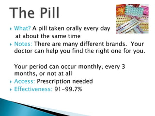    What? A pill taken orally every day
    at about the same time
   Notes: There are many different brands. Your
    doctor can help you find the right one for you.

    Your period can occur monthly, every 3
    months, or not at all
   Access: Prescription needed
   Effectiveness: 91-99.7%
 