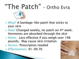    What? A bandage-like patch that sticks to
    your skin
   How? Changed weekly, no patch on 4th week.
    Hormones are absorbed through the skin
   Notes: Less effective if you weigh over 198
    pounds. May cause skin irritation.
   Access: Prescription needed
   Effectiveness: 91-99.7%
 