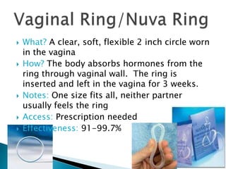    What? A clear, soft, flexible 2 inch circle worn
    in the vagina
   How? The body absorbs hormones from the
    ring through vaginal wall. The ring is
    inserted and left in the vagina for 3 weeks.
   Notes: One size fits all, neither partner
    usually feels the ring
   Access: Prescription needed
   Effectiveness: 91-99.7%
 