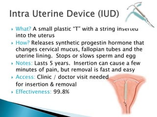 What? A small plastic “T” with a string inserted
into the uterus
How? Releases synthetic progestin hormone that
changes cervical mucus, fallopian tubes and the
uterine lining. Stops or slows sperm and egg
Notes: Lasts 5 years. Insertion can cause a few
minutes of pain, but removal is fast and easy
Access: Clinic / doctor visit needed
for insertion & removal
Effectiveness: 99.8%
 