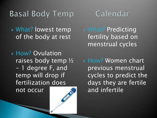 What? lowest temp
of the body at rest
How? Ovulation
raises body temp ½
- 1 degree F, and
temp will drop if
fertilization does
not occur
What? Predicting
fertility based on
menstrual cycles
How? Women chart
previous menstrual
cycles to predict the
days they are fertile
and infertile
 
