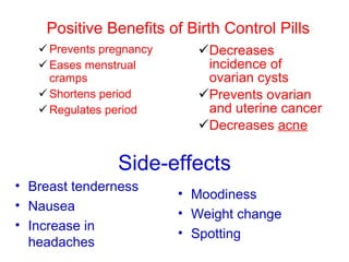 Positive Benefits of Birth Control Pills Prevents pregnancy Eases menstrual cramps Shortens period Regulates period Decreases incidence of ovarian cysts Prevents ovarian and uterine cancer Decreases  acne Breast tenderness Nausea Increase in headaches Moodiness Weight change Spotting Side-effects 