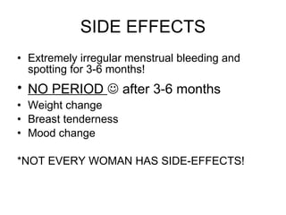 SIDE EFFECTS Extremely irregular menstrual bleeding and spotting for 3-6 months! NO PERIOD    after 3-6 months  Weight change  Breast tenderness Mood change *NOT EVERY WOMAN HAS SIDE-EFFECTS! 