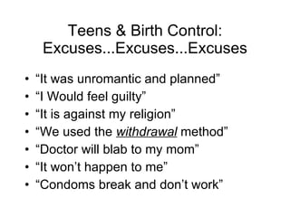 Teens & Birth Control: Excuses...Excuses...Excuses “ It was unromantic and planned” “ I Would feel guilty” “ It is against my religion” “ We used the  withdrawal  method” “ Doctor will blab to my mom” “ It won’t happen to me” “ Condoms break and don’t work” 