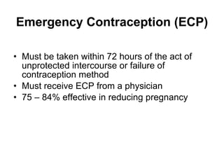 Emergency Contraception (ECP) Must be taken within 72 hours of the act of unprotected intercourse or failure of contraception method Must receive ECP from a physician 75 – 84% effective in reducing pregnancy 