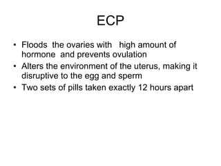 ECP Floods  the ovaries with  high amount of hormone  and prevents ovulation Alters the environment of the uterus, making it disruptive to the egg and sperm Two sets of pills taken exactly 12 hours apart 