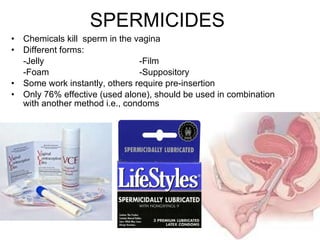 SPERMICIDES Chemicals kill  sperm in the vagina Different forms: -Jelly -Film -Foam -Suppository Some work instantly, others require pre-insertion Only 76% effective (used alone), should be used in combination with another method i.e., condoms 