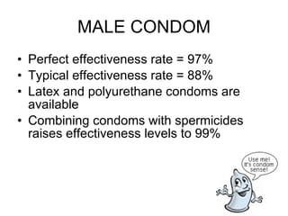 MALE CONDOM Perfect effectiveness rate = 97% Typical effectiveness rate = 88% Latex and polyurethane condoms are available Combining condoms with spermicides raises effectiveness levels to 99% 
