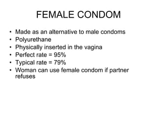 FEMALE CONDOM Made as an alternative to male condoms Polyurethane Physically inserted in the vagina Perfect rate = 95% Typical rate = 79% Woman can use female condom if partner refuses 