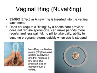 Vaginal Ring (NuvaRing) 95-99% Effective A new ring is inserted into the vagina each month  Does not require a "fitting" by a health care provider, does not require spermicide, can make periods more regular and less painful, no pill to take daily, ability to become pregnant returns quickly when use is stopped.   NuvaRing is a flexible plastic (ethylene-vinyl acetate copolymer) ring that releases a low dose of a progestin and an estrogen over 3 weeks.  