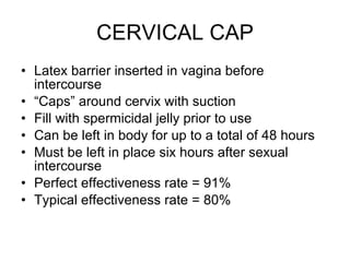 CERVICAL CAP Latex barrier inserted in vagina before intercourse “ Caps” around cervix with suction Fill with spermicidal jelly prior to use Can be left in body for up to a total of 48 hours  Must be left in place six hours after sexual intercourse Perfect effectiveness rate = 91% Typical effectiveness rate = 80% 