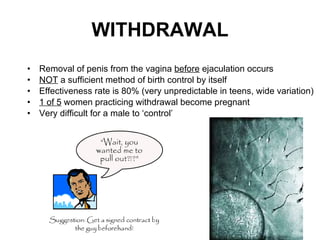 WITHDRAWAL Removal of penis from the vagina  before  ejaculation occurs NOT  a sufficient method of birth control by itself Effectiveness rate is 80% (very unpredictable in teens, wide variation) 1 of 5  women practicing withdrawal become pregnant Very difficult for a male to ‘control’  