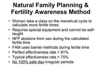 Natural Family Planning & Fertility Awareness Method Women take a class on the menstrual cycle to calculate  more   fertile  times Requires special equipment and cannot be self-taught NFP abstains from sex during the calculated fertile time FAM uses barrier methods during fertile time Perfect effectiveness rate = 91% Typical effectiveness rate = 75% No 100% safe day -irregular periods  
