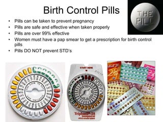 Birth Control Pills Pills can be taken to prevent pregnancy Pills are safe and effective when taken properly Pills are over 99% effective Women must have a pap smear to get a prescription for birth control pills Pills DO NOT prevent STD’s 