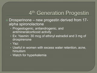  Drosperinone – new progestin derived from 17-
alpha spironolactone
• Progestogenic, antiandrogenic, and
antimineralcorticoid activity
• Ex: Yasmin: 30 mcg of ethinyl estradiol and 3 mg of
drospirenone
• Yaz:
• Useful in women with excess water retention, acne,
hirsutism
• Watch for hyperkalemia
 