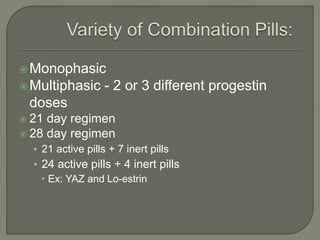 Monophasic
Multiphasic - 2 or 3 different progestin
doses
 21 day regimen
 28 day regimen
• 21 active pills + 7 inert pills
• 24 active pills + 4 inert pills
 Ex: YAZ and Lo-estrin
 