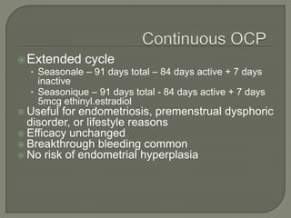 Extended cycle
• Seasonale – 91 days total – 84 days active + 7 days
inactive
• Seasonique – 91 days total - 84 days active + 7 days
5mcg ethinyl.estradiol
 Useful for endometriosis, premenstrual dysphoric
disorder, or lifestyle reasons
 Efficacy unchanged
 Breakthrough bleeding common
 No risk of endometrial hyperplasia
 
