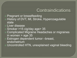  Pregnant or breastfeeding
 History of DVT, MI, Stroke, Hypercoagulable
state
 Liver disease
 Smoker >15 cig/day age> 35
 Complicated Migraine Headaches or migraines
in women > age 35
 Estrogen dependent tumor –breast,
endometrium
 Uncontrolled HTN, unexplained vaginal bleeding
 