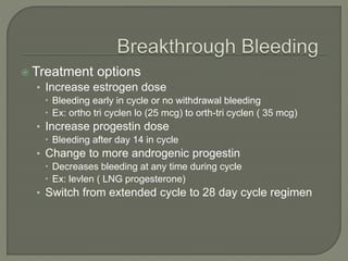  Treatment options
• Increase estrogen dose
 Bleeding early in cycle or no withdrawal bleeding
 Ex: ortho tri cyclen lo (25 mcg) to orth-tri cyclen ( 35 mcg)
• Increase progestin dose
 Bleeding after day 14 in cycle
• Change to more androgenic progestin
 Decreases bleeding at any time during cycle
 Ex: levlen ( LNG progesterone)
• Switch from extended cycle to 28 day cycle regimen
 
