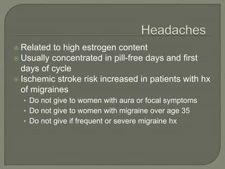  Related to high estrogen content
 Usually concentrated in pill-free days and first
days of cycle
 Ischemic stroke risk increased in patients with hx
of migraines
• Do not give to women with aura or focal symptoms
• Do not give to women with migraine over age 35
• Do not give if frequent or severe migraine hx
 