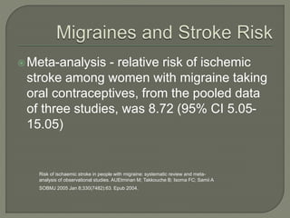 Meta-analysis - relative risk of ischemic
stroke among women with migraine taking
oral contraceptives, from the pooled data
of three studies, was 8.72 (95% CI 5.05-
15.05)
Risk of ischaemic stroke in people with migraine: systematic review and meta-
analysis of observational studies. AUEtminan M; Takkouche B; Isorna FC; Samii A
SOBMJ 2005 Jan 8;330(7482):63. Epub 2004.
 
