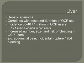  Hepatic adenoma
 Correlates with dose and duration of OCP use
 Incidence 30-40 / 1 million in OCP users
• 1 / 1 million women in non users
 Increased number, size, and risk of bleeding in
OCP users
 s/s: abdominal pain, incidental, rupture / abd
bleeding
 