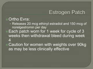 Ortho Evra:
• Releases 20 mcg ethinyl estradiol and 150 mcg of
norelgestromin per day
Each patch worn for 1 week for cycle of 3
weeks then withdrawal bleed during week
4
Caution for women with weights over 90kg
as may be less clinically effective
 