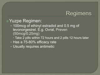Yuzpe Regimen:
• 100mcg of ethinyl estradiol and 0.5 mg of
levonorgestrel. E.g. Ovral, Preven
(50mcg/0.25mg)
 Take 2 pills within 72 hours and 2 pills 12 hours later
• Has a 75-80% efficacy rate
• Usually requires antimetic
 