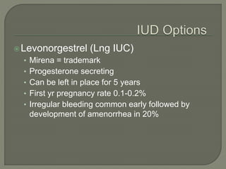 Levonorgestrel (Lng IUC)
• Mirena = trademark
• Progesterone secreting
• Can be left in place for 5 years
• First yr pregnancy rate 0.1-0.2%
• Irregular bleeding common early followed by
development of amenorrhea in 20%
 