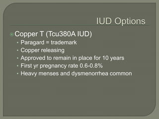 Copper T (Tcu380A IUD)
• Paragard = trademark
• Copper releasing
• Approved to remain in place for 10 years
• First yr pregnancy rate 0.6-0.8%
• Heavy menses and dysmenorrhea common
 