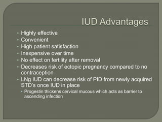 • Highly effective
• Convenient
• High patient satisfaction
• Inexpensive over time
• No effect on fertility after removal
• Decreases risk of ectopic pregnancy compared to no
contraception
• LNg IUD can decrease risk of PID from newly acquired
STD’s once IUD in place
• Progestin thickens cervical mucous which acts as barrier to
ascending infection
 
