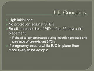  High initial cost
 No protection against STD’s
 Small increase risk of PID in first 20 days after
placement
• Related to contamination during insertion process and
presence of pre-existent STD’s
 If pregnancy occurs while IUD in place then
more likely to be ectopic
 