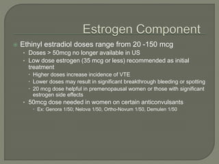  Ethinyl estradiol doses range from 20 -150 mcg
• Doses > 50mcg no longer available in US
• Low dose estrogen (35 mcg or less) recommended as initial
treatment
 Higher doses increase incidence of VTE
 Lower doses may result in significant breakthrough bleeding or spotting
 20 mcg dose helpful in premenopausal women or those with significant
estrogen side effects
• 50mcg dose needed in women on certain anticonvulsants
 Ex: Genora 1/50; Nelova 1/50, Ortho-Novum 1/50, Demulen 1/50
 