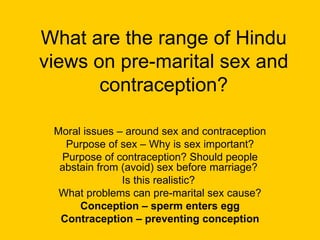 What are the range of Hindu views on pre-marital sex and contraception? Moral issues – around sex and contraception Purpose of sex – Why is sex important? Purpose of contraception? Should people abstain from (avoid) sex before marriage?  Is this realistic?  What problems can pre-marital sex cause? Conception – sperm enters egg Contraception – preventing conception 