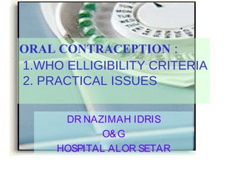 ORAL CONTRACEPTION :
1.WHO ELLIGIBILITY CRITERIA
2. PRACTICAL ISSUES
DR NAZIMAH IDRIS
O& G
HOSPITAL ALOR SETAR

 