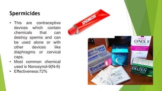 • This are contraceptive
devices which contain
chemicals that can
destroy sperms and can
be used alone or with
other devices like
diaphragms or cervical
caps.
• Most common chemical
used is Nonoxynol-9(N-9)
• Effectiveness:72%
Spermicides
 