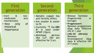 First
generation
• Inert & non-
medicated acts
mechanically
• Now only of
historical
importance
Second
generation
• Metallic copper has
anti fertility effect
• Are smaller & easier
to fit
• Currently ‘T Cu-380
A’ is used under
NFWP (10yrs)
• Multiload devices
like CuT 250 are
effective for 5 yrs.
Third
generation
• Release hormone -
Progesterone or
Estrogen
• Progestasert:
Releases progesterone
65µg daily Effective
life of 1 year
• LNG-20 (Mirena) –
Releases
levonorgestrel 20µg
daily & effective life
of 5 years
 