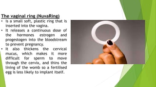 The vaginal ring (NuvaRing)
• is a small soft, plastic ring that is
inserted into the vagina.
• It releases a continuous dose of
the hormones estrogen and
progestogen into the bloodstream
to prevent pregnancy.
• It also thickens the cervical
mucus, which makes it more
difficult for sperm to move
through the cervix, and thins the
lining of the womb so a fertilised
egg is less likely to implant itself.
 