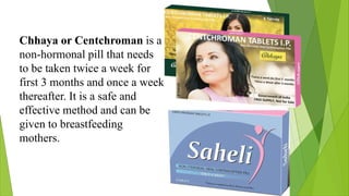 Chhaya or Centchroman is a
non-hormonal pill that needs
to be taken twice a week for
first 3 months and once a week
thereafter. It is a safe and
effective method and can be
given to breastfeeding
mothers.
 