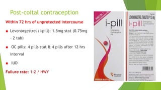 Post-coital contraception
Within 72 hrs of unprotected intercourse
Levonorgestrel (i-pill): 1.5mg stat (0.75mg
– 2 tab)
OC pills: 4 pills stat & 4 pills after 12 hrs
interval
IUD
Failure rate: 1-2 / HWY
 
