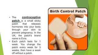 • The contraceptive
patch is a small sticky
patch that releases
hormones into your body
through your skin to
prevent pregnancy. In the
UK, the patch's brand
name is Evra.
• Each patch lasts for 1
week. You change the
patch every week for 3
weeks, then have a week
off without a patch.
 