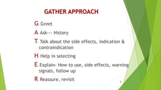 GATHER APPROACH
G- Greet
A- Ask--- History
T- Talk about the side effects, indication &
contraindication
H- Help in selecting
E- Explain- How to use, side effects, warning
signals, follow up
R- Reassure, revisit 4
 