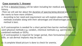 Case scenario 1: Answer
a) First a detailed history will be taken including her medical and gynecological
history.
-Then we will ask her about the duration of spacing being desired and whether
she wants to have more children.
- According to her need and requirement we will explain about different
methods available along with their advantages and disadvantages and which
method is best.
b) If contraception is needed for a short period then barrier methods may be
used (physical methods e.g. condom, chemical methods e.g. spermicides or
combined methods or OCPs).
c) If contraception is required for longer period, then formulations injections,
IUDs, or sub dermal implants may be used.
d) A complete blood picture is done to check for anemia.
 